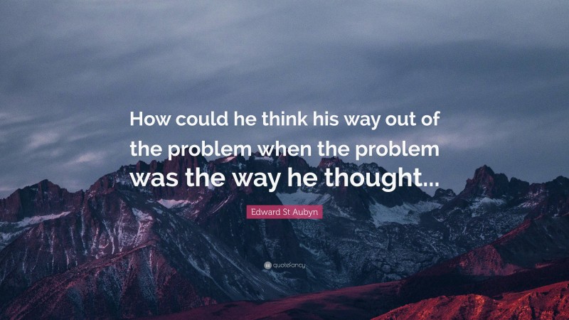 Edward St Aubyn Quote: “How could he think his way out of the problem when the problem was the way he thought...”