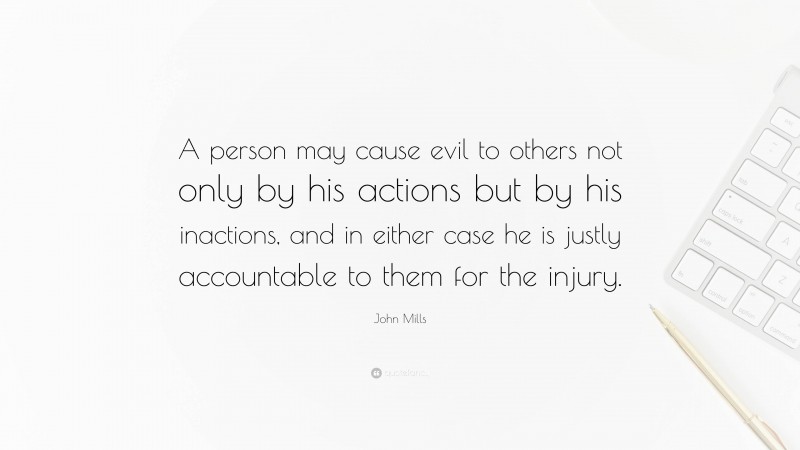 John Mills Quote: “A person may cause evil to others not only by his actions but by his inactions, and in either case he is justly accountable to them for the injury.”