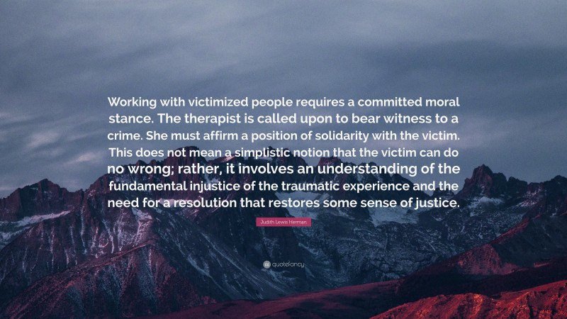 Judith Lewis Herman Quote: “Working with victimized people requires a committed moral stance. The therapist is called upon to bear witness to a crime. She must affirm a position of solidarity with the victim. This does not mean a simplistic notion that the victim can do no wrong; rather, it involves an understanding of the fundamental injustice of the traumatic experience and the need for a resolution that restores some sense of justice.”