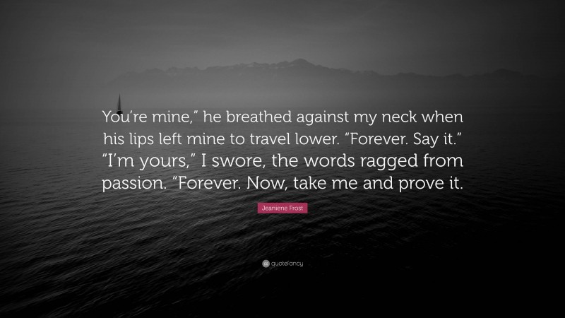 Jeaniene Frost Quote: “You’re mine,” he breathed against my neck when his lips left mine to travel lower. “Forever. Say it.” “I’m yours,” I swore, the words ragged from passion. “Forever. Now, take me and prove it.”