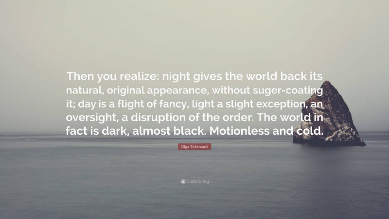 Olga Tokarczuk Quote: “Then you realize: night gives the world back its natural, original appearance, without suger-coating it; day is a flight of fancy, light a slight exception, an oversight, a disruption of the order. The world in fact is dark, almost black. Motionless and cold.”