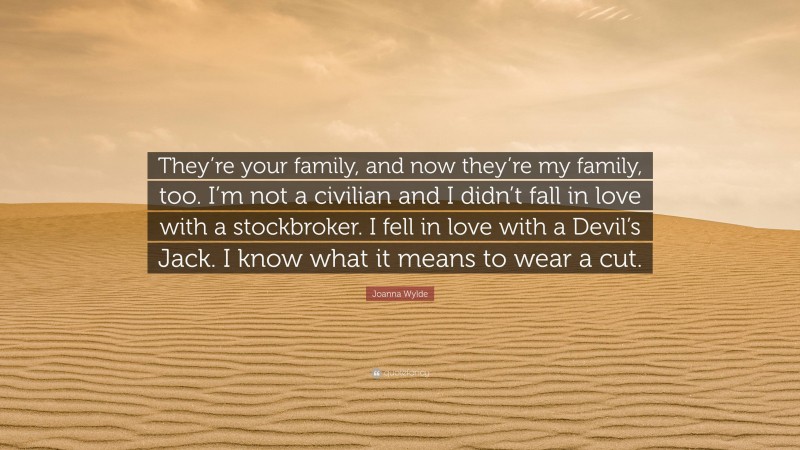 Joanna Wylde Quote: “They’re your family, and now they’re my family, too. I’m not a civilian and I didn’t fall in love with a stockbroker. I fell in love with a Devil’s Jack. I know what it means to wear a cut.”