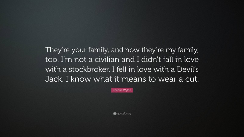 Joanna Wylde Quote: “They’re your family, and now they’re my family, too. I’m not a civilian and I didn’t fall in love with a stockbroker. I fell in love with a Devil’s Jack. I know what it means to wear a cut.”