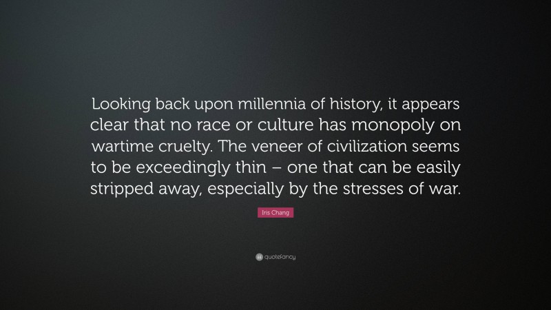 Iris Chang Quote: “Looking back upon millennia of history, it appears clear that no race or culture has monopoly on wartime cruelty. The veneer of civilization seems to be exceedingly thin – one that can be easily stripped away, especially by the stresses of war.”