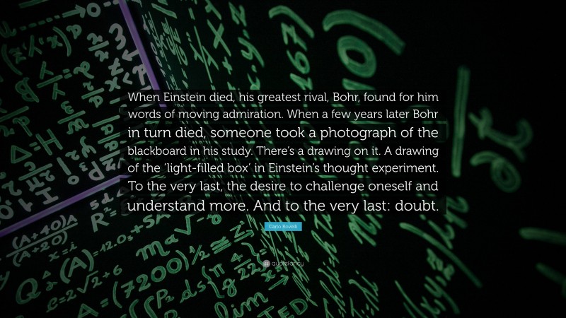 Carlo Rovelli Quote: “When Einstein died, his greatest rival, Bohr, found for him words of moving admiration. When a few years later Bohr in turn died, someone took a photograph of the blackboard in his study. There’s a drawing on it. A drawing of the ‘light-filled box’ in Einstein’s thought experiment. To the very last, the desire to challenge oneself and understand more. And to the very last: doubt.”