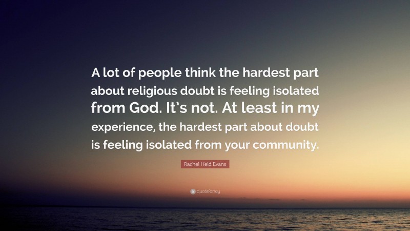 Rachel Held Evans Quote: “A lot of people think the hardest part about religious doubt is feeling isolated from God. It’s not. At least in my experience, the hardest part about doubt is feeling isolated from your community.”