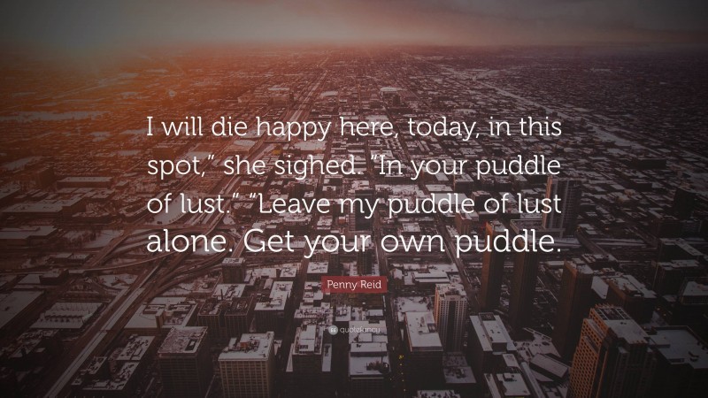 Penny Reid Quote: “I will die happy here, today, in this spot,” she sighed. “In your puddle of lust.” “Leave my puddle of lust alone. Get your own puddle.”