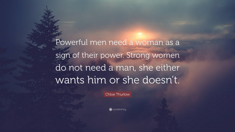 Chloe Thurlow Quote: “Powerful men need a woman as a sign of their power. Strong women do not need a man, she either wants him or she doesn’t.”