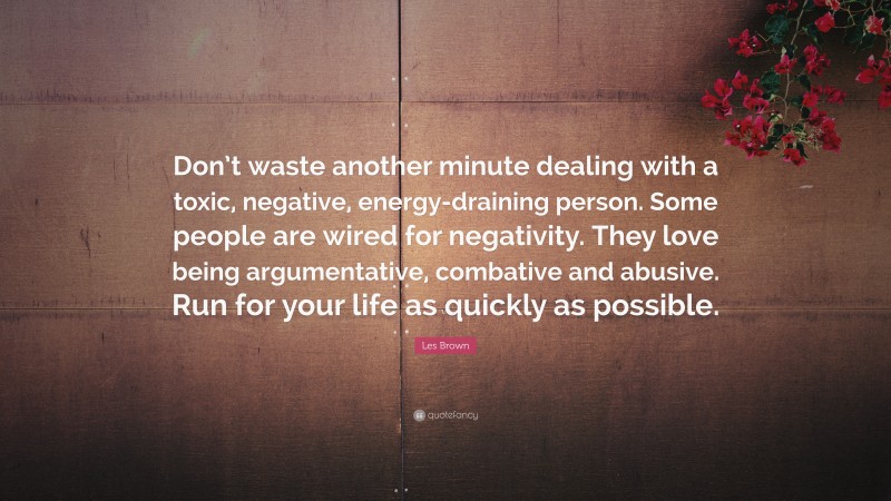 Les Brown Quote: “Don’t waste another minute dealing with a toxic, negative, energy-draining person. Some people are wired for negativity. They love being argumentative, combative and abusive. Run for your life as quickly as possible.”