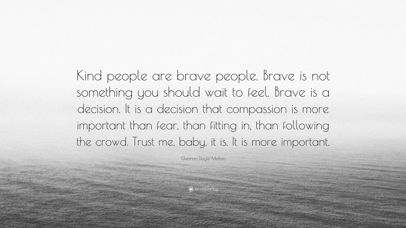 Glennon Doyle Melton Quote: “Kind people are brave people. Brave is not something you should wait to feel. Brave is a decision. It is a decision that compassion is more important than fear, than fitting in, than following the crowd. Trust me, baby, it is. It is more important.”
