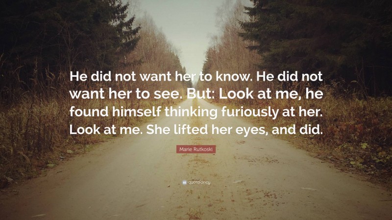 Marie Rutkoski Quote: “He did not want her to know. He did not want her to see. But: Look at me, he found himself thinking furiously at her. Look at me. She lifted her eyes, and did.”
