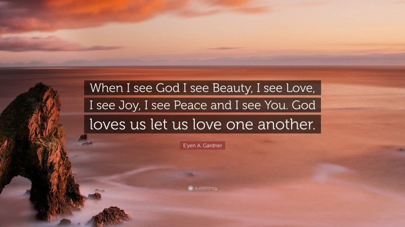 E'yen A. Gardner Quote: “When I see God I see Beauty, I see Love, I see Joy, I see Peace and I see You. God loves us let us love one another.”