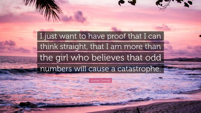 Louise Gornall Quote: “I just want to have proof that I can think straight, that I am more than the girl who believes that odd numbers will cause a catastrophe.”