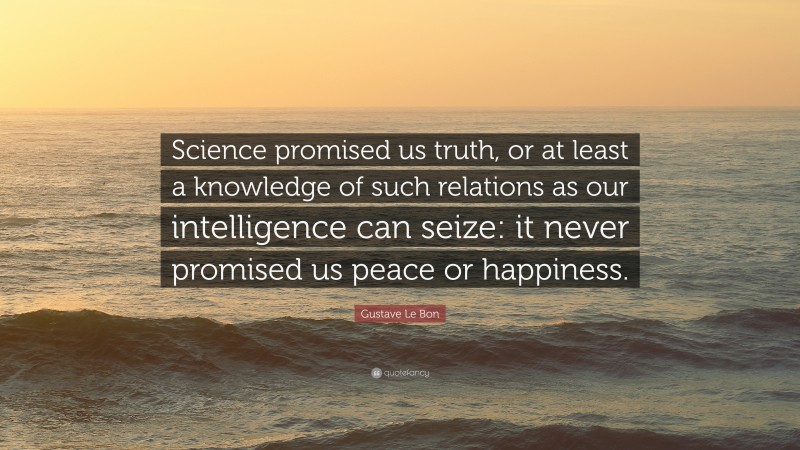 Gustave Le Bon Quote: “Science promised us truth, or at least a knowledge of such relations as our intelligence can seize: it never promised us peace or happiness.”