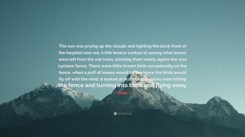 Ken Kesey Quote: “The sun was prying up the clouds and lighting the brick front of the hospital rose red. A thin breeze worked at sawing what leaves were left from the oak trees, stacking them neatly agains the wire cyclone fence. There were little brown birds occasionally on the fence: when a puff of leaves would hit the fence the birds would fly off with the wind. It looked at first like the leaves were hitting the fence and turning into birds and flying away.”