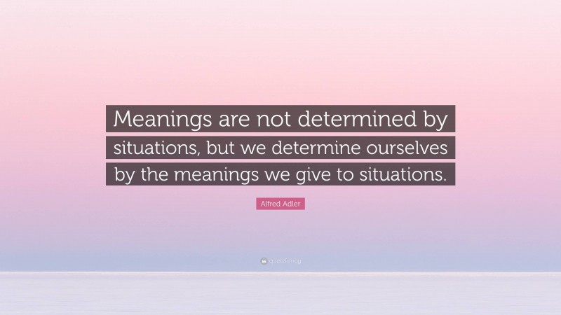 Alfred Adler Quote: “Meanings are not determined by situations, but we determine ourselves by the meanings we give to situations.”