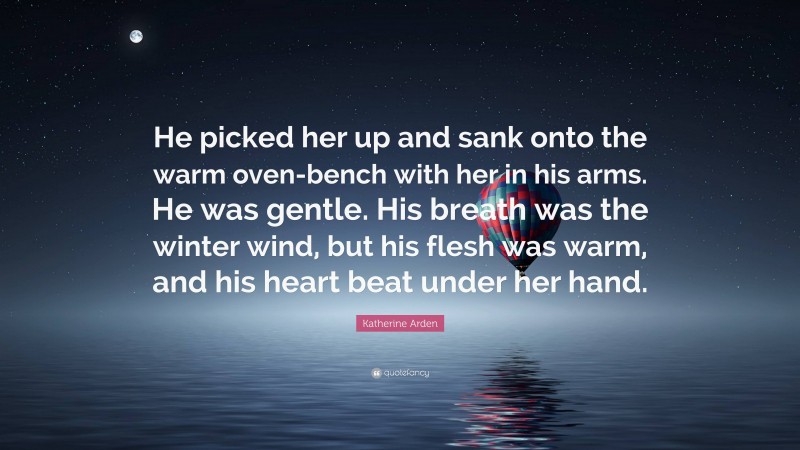 Katherine Arden Quote: “He picked her up and sank onto the warm oven-bench with her in his arms. He was gentle. His breath was the winter wind, but his flesh was warm, and his heart beat under her hand.”