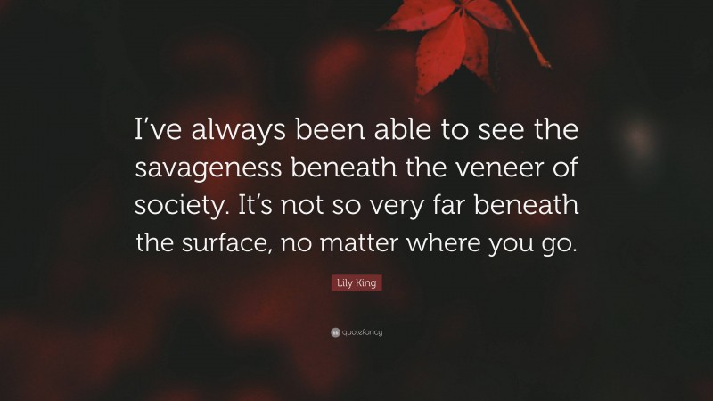 Lily King Quote: “I’ve always been able to see the savageness beneath the veneer of society. It’s not so very far beneath the surface, no matter where you go.”