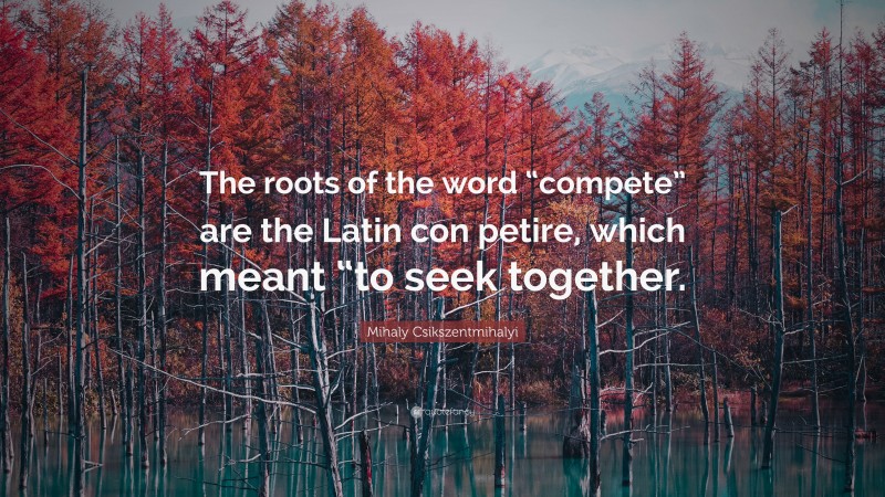 Mihaly Csikszentmihalyi Quote: “The roots of the word “compete” are the Latin con petire, which meant “to seek together.”