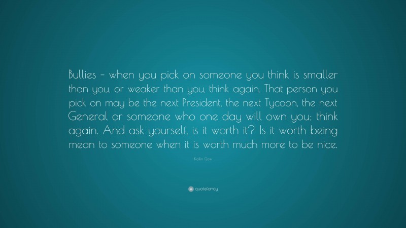 Kailin Gow Quote: “Bullies – when you pick on someone you think is smaller than you, or weaker than you, think again. That person you pick on may be the next President, the next Tycoon, the next General or someone who one day will own you; think again. And ask yourself, is it worth it? Is it worth being mean to someone when it is worth much more to be nice.”