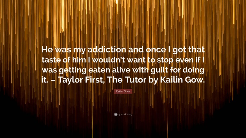 Kailin Gow Quote: “He was my addiction and once I got that taste of him I wouldn’t want to stop even if I was getting eaten alive with guilt for doing it. – Taylor First, The Tutor by Kailin Gow.”