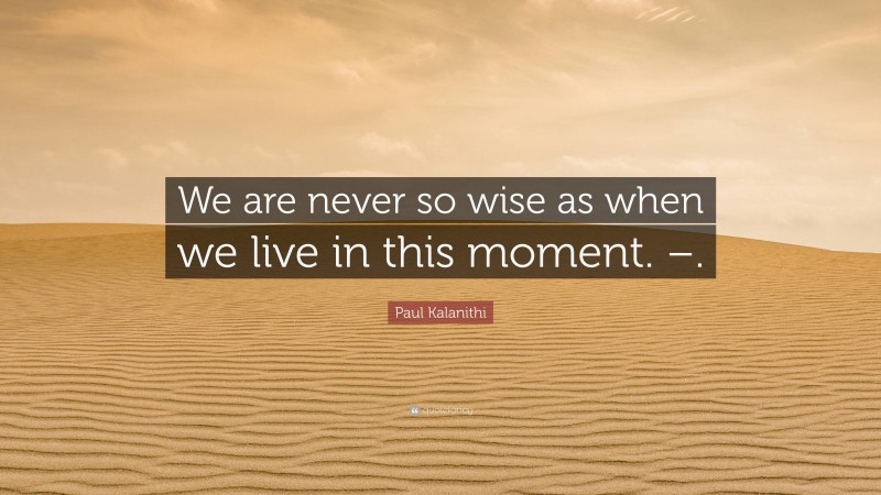 Paul Kalanithi Quote: “We are never so wise as when we live in this moment. –.”