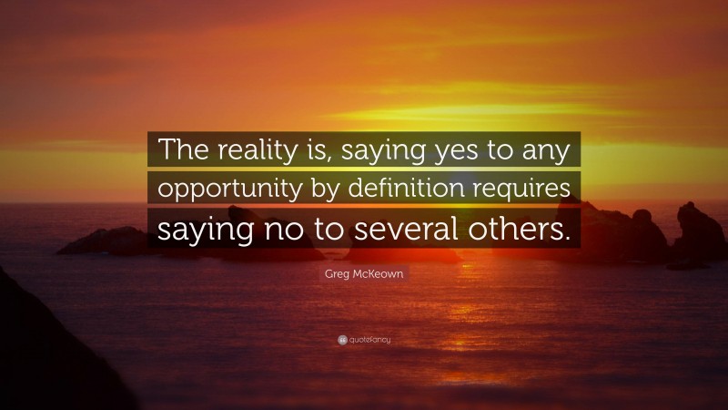 Greg McKeown Quote: “The reality is, saying yes to any opportunity by definition requires saying no to several others.”