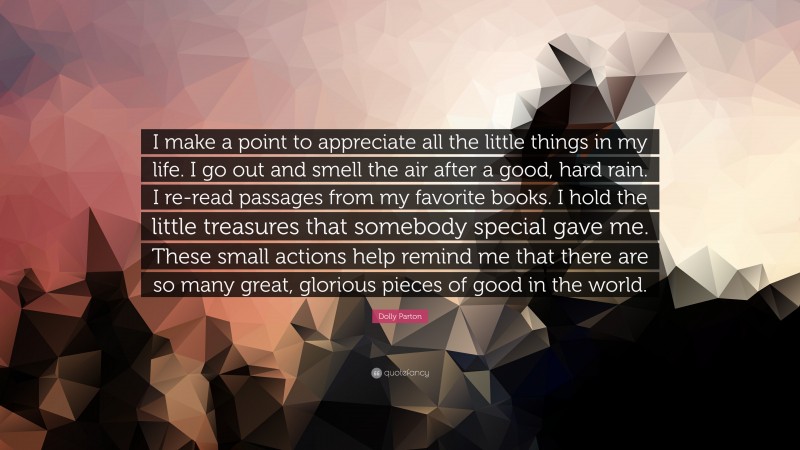 Dolly Parton Quote: “I make a point to appreciate all the little things in my life. I go out and smell the air after a good, hard rain. I re-read passages from my favorite books. I hold the little treasures that somebody special gave me. These small actions help remind me that there are so many great, glorious pieces of good in the world.”