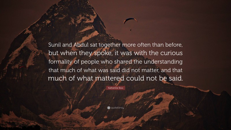 Katherine Boo Quote: “Sunil and Abdul sat together more often than before, but when they spoke, it was with the curious formality of people who shared the understanding that much of what was said did not matter, and that much of what mattered could not be said.”