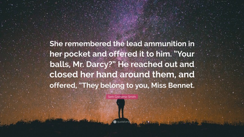 Seth Grahame-Smith Quote: “She remembered the lead ammunition in her pocket and offered it to him. “Your balls, Mr. Darcy?” He reached out and closed her hand around them, and offered, “They belong to you, Miss Bennet.”