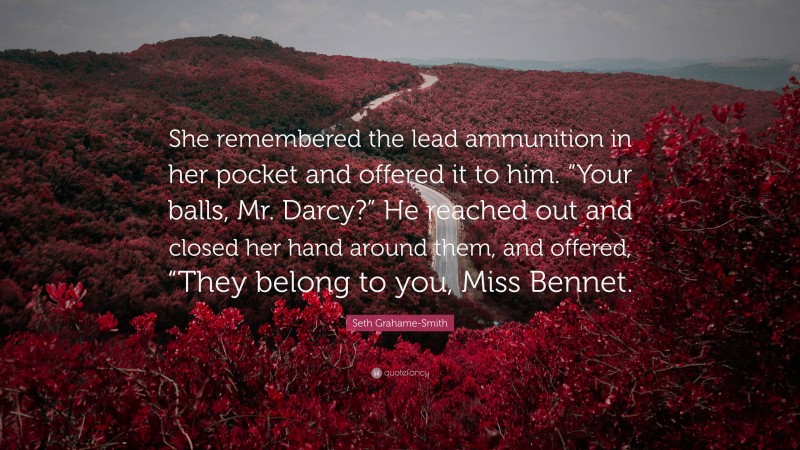 Seth Grahame-Smith Quote: “She remembered the lead ammunition in her pocket and offered it to him. “Your balls, Mr. Darcy?” He reached out and closed her hand around them, and offered, “They belong to you, Miss Bennet.”