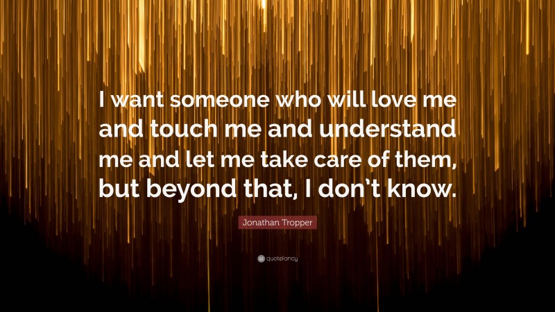 Jonathan Tropper Quote: “I want someone who will love me and touch me and understand me and let me take care of them, but beyond that, I don’t know.”