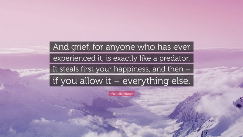 Michelle Moran Quote: “And grief, for anyone who has ever experienced it, is exactly like a predator. It steals first your happiness, and then – if you allow it – everything else.”