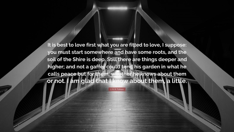 J. R. R. Tolkien Quote: “It is best to love first what you are fitted to love, I suppose: you must start somewhere and have some roots, and the soil of the Shire is deep. Still there are things deeper and higher; and not a gaffer could tend his garden in what he calls peace but for them, whether he knows about them or not. I am glad that I know about them, a little.”