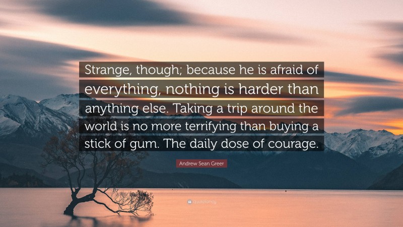 Andrew Sean Greer Quote: “Strange, though; because he is afraid of everything, nothing is harder than anything else. Taking a trip around the world is no more terrifying than buying a stick of gum. The daily dose of courage.”