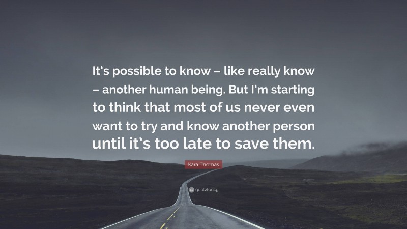 Kara Thomas Quote: “It’s possible to know – like really know – another human being. But I’m starting to think that most of us never even want to try and know another person until it’s too late to save them.”