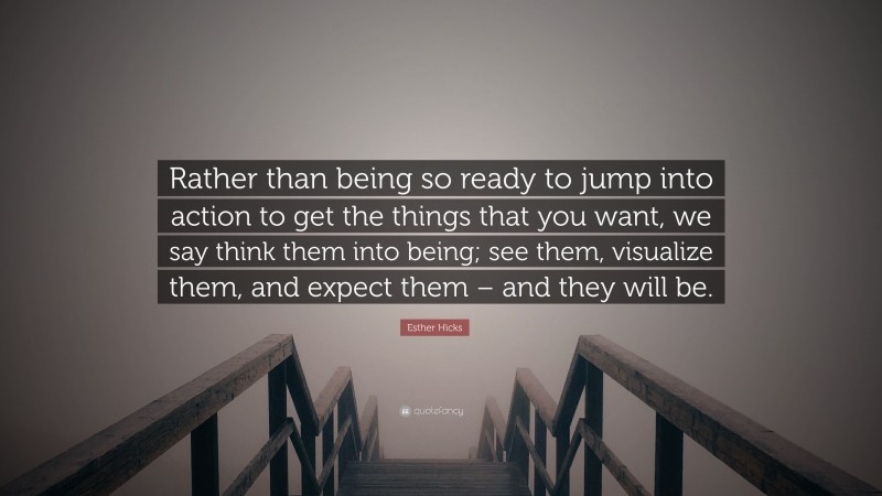 Esther Hicks Quote: “Rather than being so ready to jump into action to get the things that you want, we say think them into being; see them, visualize them, and expect them – and they will be.”