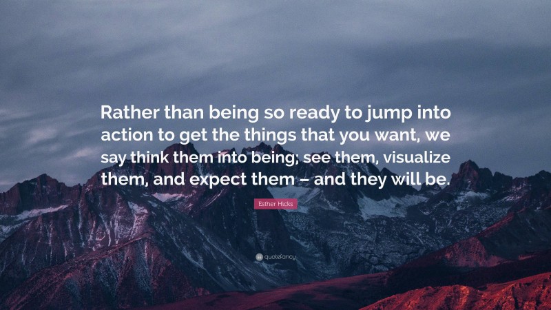 Esther Hicks Quote: “Rather than being so ready to jump into action to get the things that you want, we say think them into being; see them, visualize them, and expect them – and they will be.”