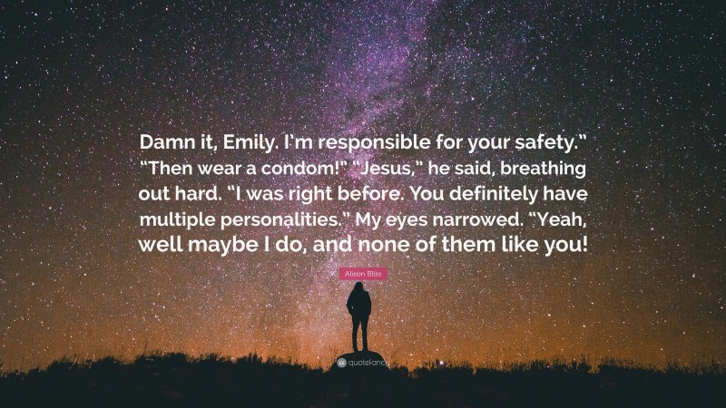 Alison Bliss Quote: “Damn it, Emily. I’m responsible for your safety.” “Then wear a condom!” “Jesus,” he said, breathing out hard. “I was right before. You definitely have multiple personalities.” My eyes narrowed. “Yeah, well maybe I do, and none of them like you!”
