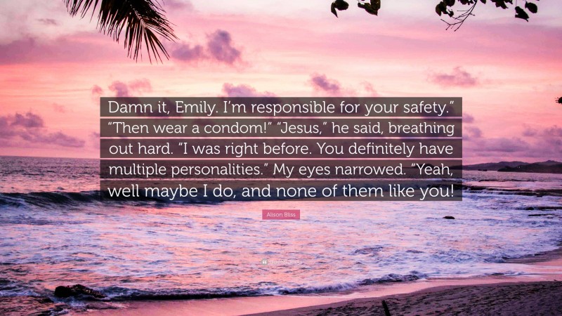 Alison Bliss Quote: “Damn it, Emily. I’m responsible for your safety.” “Then wear a condom!” “Jesus,” he said, breathing out hard. “I was right before. You definitely have multiple personalities.” My eyes narrowed. “Yeah, well maybe I do, and none of them like you!”