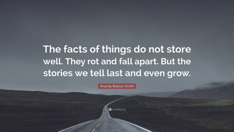Ananda Braxton-Smith Quote: “The facts of things do not store well. They rot and fall apart. But the stories we tell last and even grow.”