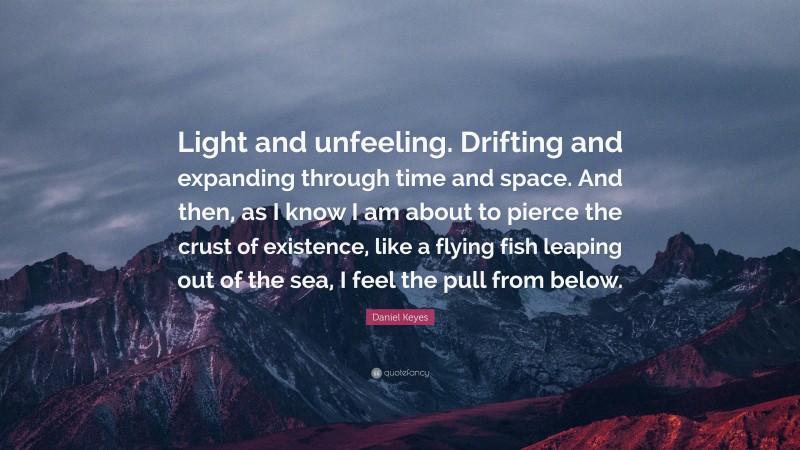 Daniel Keyes Quote: “Light and unfeeling. Drifting and expanding through time and space. And then, as I know I am about to pierce the crust of existence, like a flying fish leaping out of the sea, I feel the pull from below.”