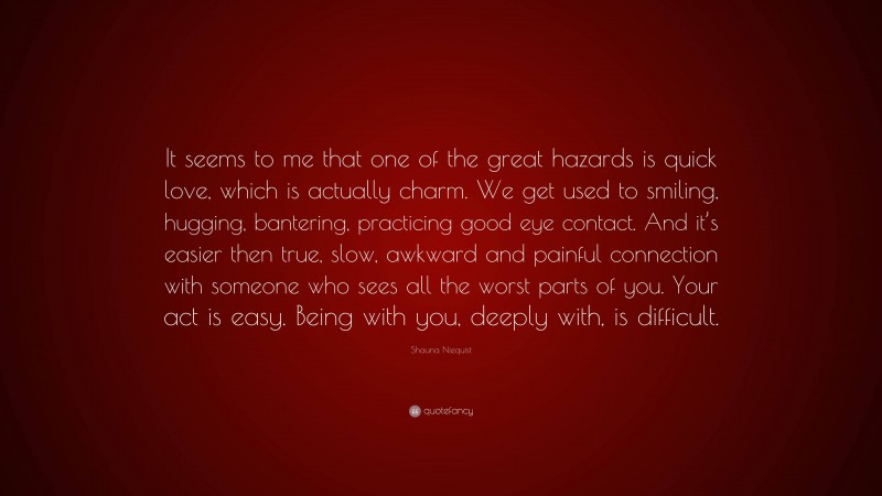 Shauna Niequist Quote: “It seems to me that one of the great hazards is quick love, which is actually charm. We get used to smiling, hugging, bantering, practicing good eye contact. And it’s easier then true, slow, awkward and painful connection with someone who sees all the worst parts of you. Your act is easy. Being with you, deeply with, is difficult.”