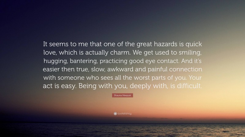 Shauna Niequist Quote: “It seems to me that one of the great hazards is quick love, which is actually charm. We get used to smiling, hugging, bantering, practicing good eye contact. And it’s easier then true, slow, awkward and painful connection with someone who sees all the worst parts of you. Your act is easy. Being with you, deeply with, is difficult.”