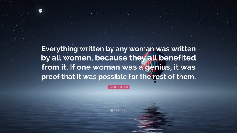 Heather O'Neill Quote: “Everything written by any woman was written by all women, because they all benefited from it. If one woman was a genius, it was proof that it was possible for the rest of them.”