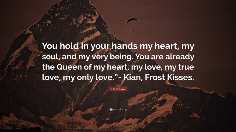 Kailin Gow Quote: “You hold in your hands my heart, my soul, and my very being. You are already the Queen of my heart, my love, my true love, my only love.”- Kian, Frost Kisses.”