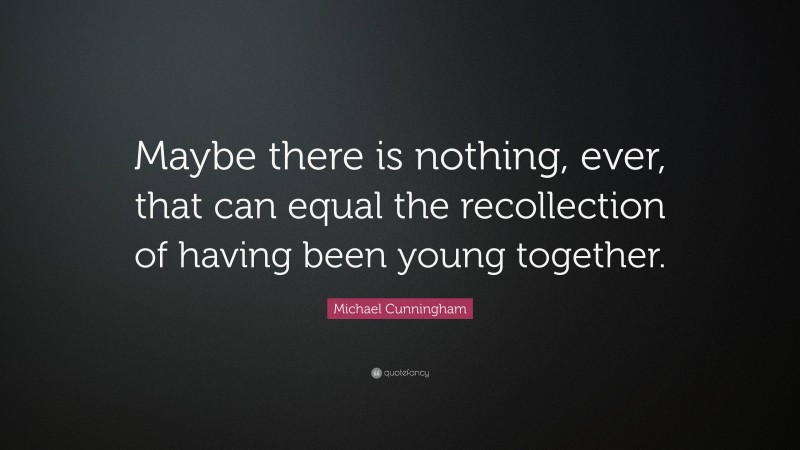 Michael Cunningham Quote: “Maybe there is nothing, ever, that can equal the recollection of having been young together.”