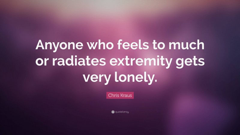 Chris Kraus Quote: “Anyone who feels to much or radiates extremity gets very lonely.”