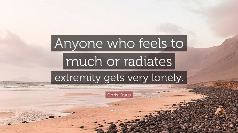 Chris Kraus Quote: “Anyone who feels to much or radiates extremity gets very lonely.”