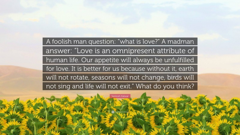 Santosh Kalwar Quote: “A foolish man question: “what is love?” A madman answer: “Love is an omnipresent attribute of human life. Our appetite will always be unfulfilled for love. It is better for us because without it, earth will not rotate, seasons will not change, birds will not sing and life will not exit.” What do you think?”